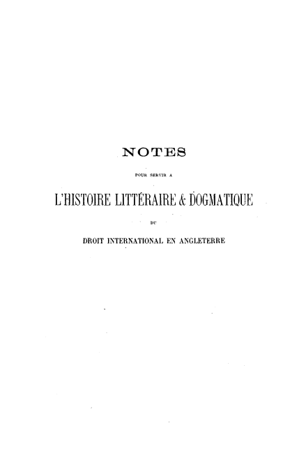 handle is hein.hoil/nhldi0001 and id is 1 raw text is: 

















            NOTES

               POUR SERVIR A


L'HISTOIRE LITTERAIRE  & DOGMATIOUE

                  DU


DROIT INTERNATIONAL EN ANGLETERRE


