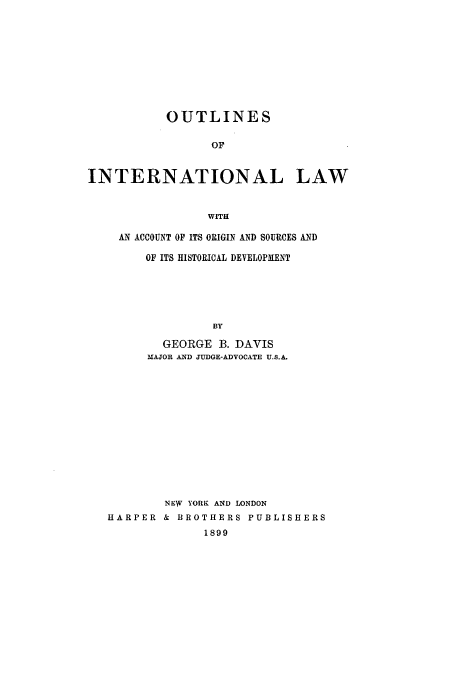 handle is hein.hoil/oilawac0001 and id is 1 raw text is: OUTLINES
OF
INTERNATIONAL LAW
WITH

AN ACCOUNT OF ITS ORIGIN AND SOURCES AND
OF ITS HISTORICAL DEVELOPMENT
BY
GEORGE B. DAVIS
MAJOR AND JUDGE-ADVOCATE U.S.A.

NEW YORK AND LONDON
HARPER & BROTHERS PUBLISHERS
1899


