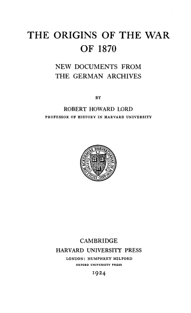 handle is hein.hoil/orignsw0001 and id is 1 raw text is: 




THE ORIGINS OF THE WAR

              OF 1870


        NEW DOCUMENTS FROM
        THE GERMAN ARCHIVES


                  BY

          ROBERT HOWARD LORD
     PROFESSOR OF HISTORY IN HARVARD UNIVERSITY


      CAMBRIDGE
HARVARD UNIVERSITY PRESS
   LONDON: HUMPHREY MILFORD
     OXFORD UNIVERSITY PRESS
          1924


