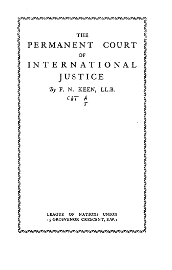 handle is hein.hoil/pcintlj0001 and id is 1 raw text is: 5             THE
PERMANENT COURT
5             7O            5
INTERNATIONAL
JUSTICE
'By F. N. KEEN, LL.B.
5                            5
LEAGUE OF NATIONS UNION
1S GROSVENOR CRESCENT, S.W.§


