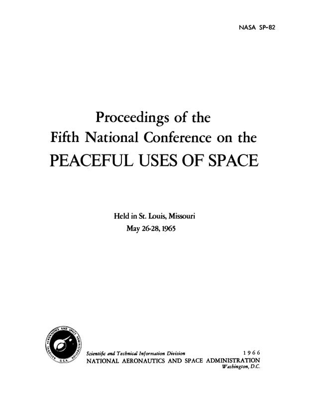 handle is hein.hoil/pronatcp1965 and id is 1 raw text is: 

NASA SP-82


          Proceedings of the

Fifth   National Conference on the


PEACEFUL USES OF SPACE






               Held in St. Louis, Missouri
                  May 26-28, 1965












  EN SP'l


        Scientific and Technical Information Division  1966
   .    NATIONAL AERONAUTICS AND SPACE ADMINISTRATION
                                       Washington, D.C.


