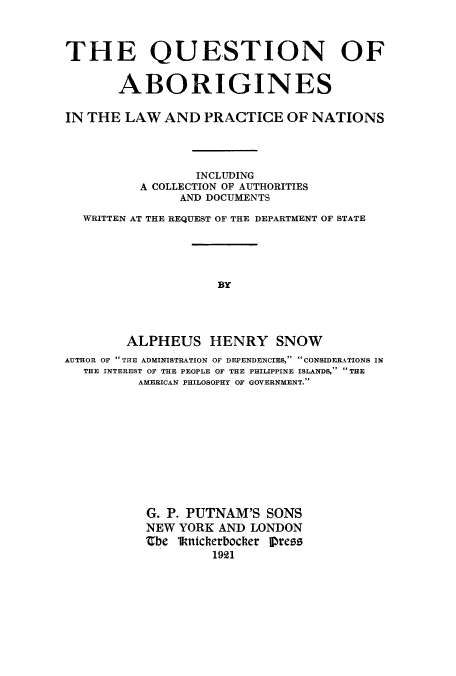 handle is hein.hoil/quaboril0001 and id is 1 raw text is: THE QUESTION OF
ABORIGINES
IN THE LAW AND PRACTICE OF NATIONS
INCLUDING
A COLLECTION OF AUTHORITIES
AND DOCUMENTS
WRITTEN AT THE REQUEST OF THE DEPARTMENT OF STATE
BY
ALPHEUS HENRY SNOW
AUTHOR OF THE ADMINISTRATION OF DEPENDENCIES, CONSIDERATIONS IN
THE INTEREST OF THE PEOPLE OF THE PHILIPPINE ISLANDS, THE
AMERICAN PHILOSOPHY OF GOVERNMENT.
G. P. PUTNAM'S SONS
NEW YORK AND LONDON
Zbe lkntcherbocher Dress
1921


