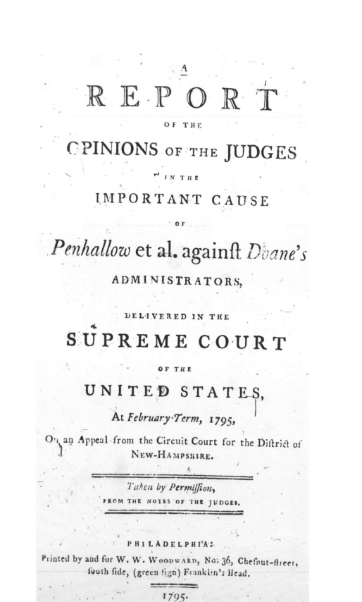 handle is hein.hoil/rojic0001 and id is 1 raw text is: 







      R   E   -P   ORT

                OF THE

   CPINIONS OF THE JUDGES



       IMPORTANT CAUSE

                 OF

 Penhallow  et al. againfi D&  ne's

         ADMINISTRATORS,


           JEL-IVERED IN THE

   SUPREME COURT

               OF THE

      UNITED STATES,

         At February Term, 1795,

,1 ari Appeal, from the Circuit Court for the Dioriet of
            N Ew-HA MPSIRE.


            'ia. en by Permi'i on,
        1R1 M THE NOTES OF THE JJDJGE5.



           1P III L A D E L P H I'A~~
Printed by and for W. W. WOODWARD, No, 36, Chefout-fleer,
      f1uth fide, (green !ign) Fr:inkl'3 dead.

                1795.


