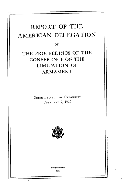 handle is hein.hoil/rtoteand0001 and id is 1 raw text is: 




    REPORT OF THE

AMERICAN DELEGATION
            OF

  THE PROCEEDINGS  OF THE
    CONFERENCE  ON THE
      LIMITATION  OF-
        ARMAMENT


SUBMITTED TO THE PRESIDENT
   FEBRUARY 9, 1922












      WASHINGTON
        1922


[


