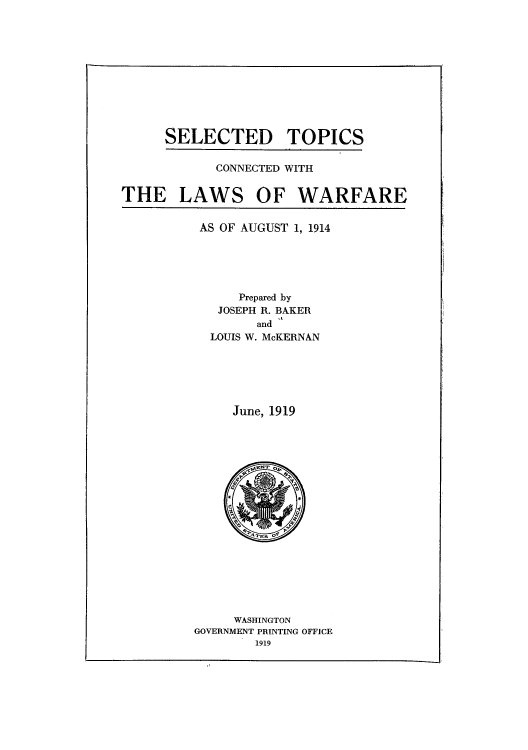 handle is hein.hoil/seltopw0001 and id is 1 raw text is: SELECTED TOPICS

CONNECTED WITH

THE LAWS OF WARFARE

AS OF AUGUST 1, 1914

Prepared by
JOSEPH R. BAKER
and
LOUIS W. McKERNAN

June, 1919

WASHINGTON
GOVERNMENT PRINTING OFFICE
1919



