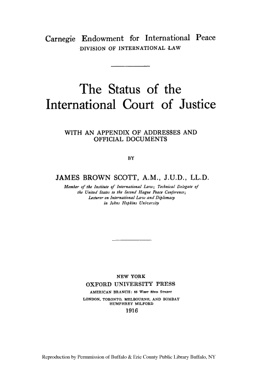 handle is hein.hoil/stainjus0001 and id is 1 raw text is: Carnegie Endowment for International Peace
DIVISION OF INTERNATIONAL LAW
The Status of the
International Court of Justice
WITH AN APPENDIX OF ADDRESSES AND
OFFICIAL DOCUMENTS
BY
JAMES BROWN SCOTT, A.M., J.U.D., LL.D.
Member of the Institute of International Lacw; Technical Delegate of
the United States to the Second Hague Peace Conference;
Lecturer on International Law and Diplomacy
in Johns Hopkins Unicersity
NEW YORK
OXFORD UNIVERSITY PRESS
AMERICAN BRANCH: 85 WEST S2ND STREET
LONDON, TORONTO, MELBOURNE, AND BOMBAY
HUMPHREY MILFORD
1916

Reproduction by Permmission of Buffalo & Erie County Public Library Buffalo, NY


