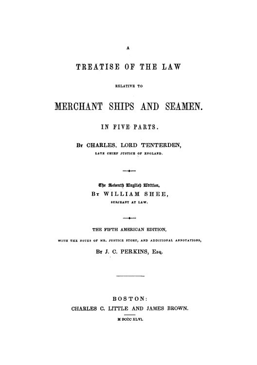 handle is hein.hoil/tmership0001 and id is 1 raw text is: A

TREATISE OF THE LAW
RELATIVE TO
MERCHANT SHIPS AND SEAMEN.
IN FIVE PARTS.
Br CHARLES' LORD TENTERDEN,
LATE CHIEF JUSTICE OF ENGLAND.
---
8)e ebent) Esta  Ehttlet,
Br WILLIAM SHEE,
SERJEANT AT LAW.
THE FIFTH AMERICAN EDITION,
WITH THE NOTES OF MR. JUSTICE STORY, AND ADDITIONAL ANNOTATIONS,
Br J. C. PERKINS, Esq.
BOSTON:
CHARLES C. LITTLE AND JAMES BROWN.
M DCC XLVI.


