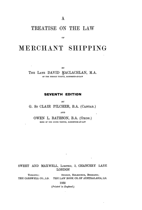 handle is hein.hoil/tnawomer0001 and id is 1 raw text is: A

TREATISE ON THE LAW
or
MERCHANT SHIPPING
BY
THE LATE DAVID A\IACLACHLAN, M.A.
OF THE MIDDLE TEMPLE, DARRISTER-AT-LAW
SEVENTH EDITION
BY
G. ST CLAIR PILCHER, B.A. (CANTAB.)
AND
OWEN L. BATESON, B.A. (OxoN.)
IOTH OF THE INNER TEMPLE, DARRISTERS-AT-LAW

SWEET AND MAXWELL, LIMITED,
LONDON

ToRONTO;
THE CARSWELL CO., LD.

3, CHANCERY LANE

SYDNEY, MELBOURNE, BRISBANE;
THE LAW BOOK CO. OF AUSTRALASIA, LI).
1932
(Printed in England.)


