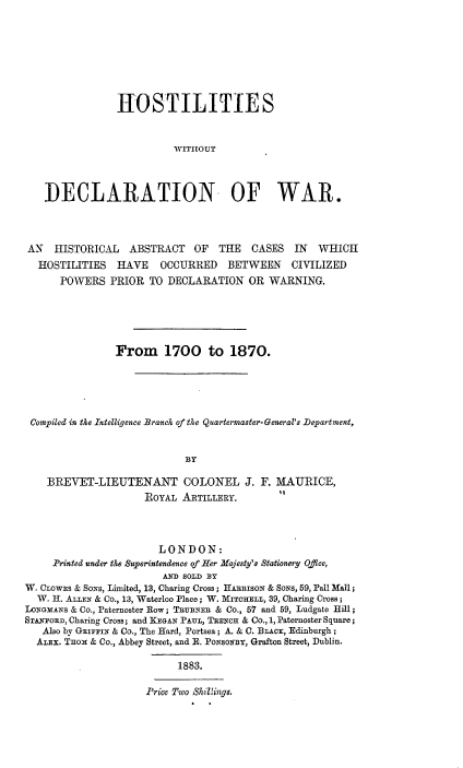 handle is hein.hoil/ttrui0001 and id is 1 raw text is: 








               HOSTILITIES



                         WITIIOUT




   DECLARATION OF WAR.




AN   HISTORICAL   ABSTRACT   OF  THE   CASES  IN  WHICH
  HOSTILITIES  HAVE OCCURRED BETWEEN CIVILIZED
      POWERS  PRIOR  TO DECLARATION   OR  WARNING.






               From 1700 to 1870.





Compiled in the Intelligence Branch of the Quartermaster-General's Department,


                           BY

   BREVET-LIEUTENANT COLONEL J. F. MAURICE,
                    ROYAL  ARTILLERY.


                       LONDON:
     Printed under the Superintendence of Her Majesty's Stationery Office,
                        AND SOLD BY
W. CLOWES & SONS, Limited, 13, Charing Cross ; HARRISON & SONs, 59, Pall Mall;
  W. H. ALLEN & CO., 13, Waterloo Place ; W. MITCHELL, 39, Charing Cross ;
LONGMANS & Co., Paternoster Row; TRUBNER & Co., 57 and 59, Ludgate Hill;
STANFORD, Charing Cross; and KEGAN PAUL, TRENCH & Co., 1, Paternoster Square ;
   Also by GRIFFIN & CO., The Hard, Portsea ; A. & C. BLAcx, Edinburgh ;
   ALEX. Tnox & Co., Abbey Street, and E. PoNsoNBY, Grafton Street, Dublin.

                          1883.

                     Price Two Shilings.


