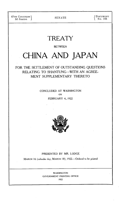 handle is hein.hoil/tybncaad0001 and id is 1 raw text is: 




67TH CONGRESSI         SENATE               DOCUMENT
  2d Session f         S                     No. 166






                   TREATY

                      BETWEEN



      CHINA AND JAPAN


  FOR THE  SETTLEMENT  OF OUTSTANDING  QUESTIONS
      RELATING TO  SHANTUNG-WITH   AN  AGREE-
          MENT  SUPPLEMENTARY   THERETO




               CONCLUDED AT WASHINGTON
                        ON
                   FEBRUARY 4,. 1922


















                PRESENTED BY MR. LODGE

      MARCH 16 (calendar day, MARCH 18), 1922.-Ordered to be printed


     WASHINGTON
GOVERNMENT PRINTING OFFICE
        1922


