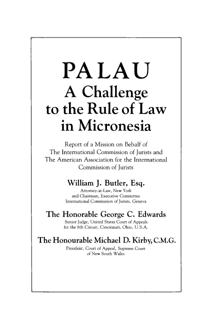 handle is hein.icj/palau0001 and id is 1 raw text is: 






        PALAU

        A Challenge

   to the Rule of Law

       in Micronesia

         Report of a Mission on Behalf of
    The International Commission of Jurists and
  The American Association for the International
             Commission of Jurists
         William J. Butler, Esq.
              Attorney-at-Law, New York
           and Chairman, Executive Committee
         International Commission of Jurists, Geneva
   The Honorable George C. Edwards
         Senior Judge, United States Court of Appeals
         for the 6th Circuit, Cincinnati, Ohio, U.S.A.
The Honourable Michael D. Kirby, C.M.G.
         President, Court of Appeal, Supreme Court
                of New South Wales


