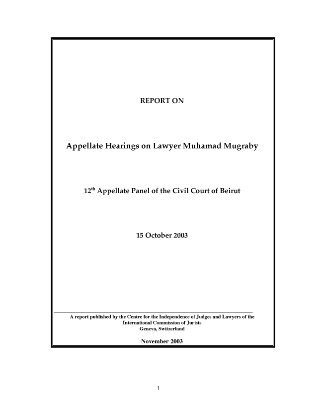 handle is hein.icj/raphlm0001 and id is 1 raw text is: 













                       REPORT ON





Appellate Hearings on Lawyer Muhamad Mugraby





      12th Appellate Panel of the Civil Court of Beirut





                      15 October 2003


A report published by the Centre for the Independence of Judges and Lawyers of the
                International Commission of Jurists
                     Geneva, Switzerland

                     November 2003


