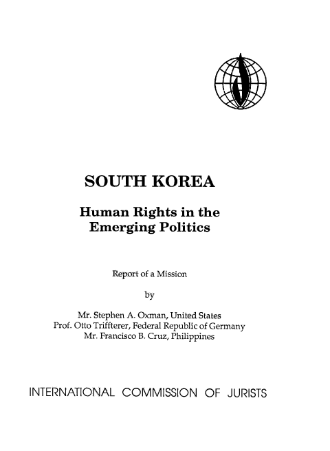 handle is hein.icj/skhrep0001 and id is 1 raw text is: 













     SOUTH KOREA

     Human Rights in the
     Emerging Politics



          Report of a Mission

                by
    Mr. Stephen A. Oxman, United States
Prof. Otto Triffterer, Federal Republic of Germany
     Mr. Francisco B. Cruz, Philippines


INTERNATIONAL COMMISSION OF JURISTS


