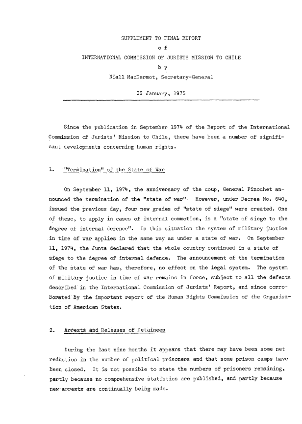 handle is hein.icj/spmch0001 and id is 1 raw text is: 




                        SUPPLEMENT TO FINAL REPORT
                                    of
           INTERNATIONAL COMMISSION OF JURISTS MISSION TO CHILE
                                    by
                    Niall MacDermot, Secretary-General


                             29 January. 1975





     Since the publication in September 1974 of the Report of the International
Commission of Jurists' Mission to Chile, there have been a number of signifi-
cant developments concerning human rights.


1.   Termination of the State of War



     On September 11, 1974, the anniversary of the coup, General Pinochet an-
nounced the termination of the state of war- However, under Decree No. 640,
issued the previous day, four new grades of state of siege were created. One
of these, to apply in cases of internal commotion, is a state of siege to the
degree of internal defence. In this situation the system of military justice
in time of war applies in the same way as under a state of war. On September
11, 1974, the Junta declared that the whole country continued in a state of
siege to the degree of internal defence. The announcement of the termination
Qf the state of war has, therefore, no effect on the legal system. The system
of military justice in time of war remains in force, subject to all the defects
described in the International Commission of Jurists' Report, and since corro-
boratedby the important report of the Human Rights Commission of the Organisa-
tion of American States.



2.   Arrests and Releases of Detainees


      During the last nine months it appears that there may have been some net
 reduction in the number of political prisoners and that some prison camps have
 been closed. It is not possible to state the numbers of prisoners remaining,

 partly because no comprehensive statistics are published, and partly because
 new-arrests are continually being made.


