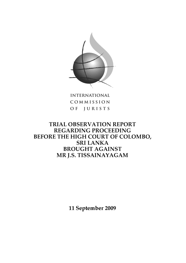 handle is hein.icj/tobhcl0001 and id is 1 raw text is: 















          INTERNATIONAL
          COMMI SS ION
          OF JURISTS


    TRIAL OBSERVATION REPORT
    REGARDING PROCEEDING
BEFORE THE HIGH COURT OF COLOMBO,
           SRI LANKA
        BROUGHT AGAINST
      MR J.S. TISSAINAYAGAM


11 September 2009


