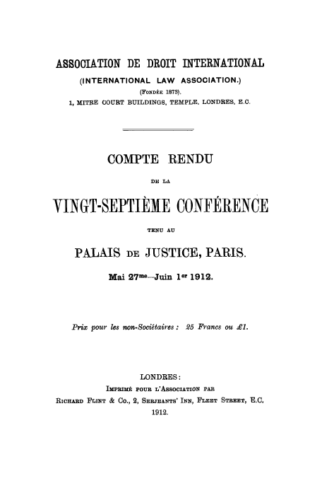 handle is hein.ilarc/ilarc1912 and id is 1 raw text is: ASSOCIATION     DE DROIT INTERNATIONAL
(INTERNATIONAL LAW    ASSOCIATION.)
(FONDh& 1873).
1, MITRE COURT BUILDINGS, TEMPLE, LONDRES, E.C.
COMPTE RENDU
DE LA
VINGT-SEPTIEME CONFERENCE
TENU AU
PALAIS DE JUSTICE, PARIS.
Mai 27me-Juin ler 1912.
Prix pour les non-Socigtaires : 25 Francs ou £1.
LONDRES:
IMPRIMk POUR L'AsSOCIATION PAR
RICHARD FLINT & Co., 2, SERJEANTS' INN, FLEET STREET, E.C.
1912.


