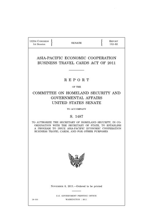 handle is hein.immigration/aspechos0001 and id is 1 raw text is: 112TH CONGRESS          SA                    REPORT
1st Session           SENATE                 112-92
ASIA-PACIFIC ECONOMIC COOPERATION
BUSINESS TRAVEL CARDS ACT OF 2011
REPORT
OF THE
COMMITTEE ON HOMELAND SECURITY AND
GOVERNMENTAL AFFAIRS
UNITED STATES SENATE
TO ACCOMPANY
S. 1487
TO AUTHORIZE THE SECRETARY OF HOMELAND SECURITY, IN CO-
ORDINATION WITH THE SECRETARY OF STATE, TO ESTABLISH
A PROGRAM TO ISSUE ASIA-PACIFIC ECONOMIC COOPERATION
BUSINESS TRAVEL CARDS, AND FOR OTHER PURPOSES

NovEMnE  8 2011

-Ordered to be printed

U.S. GOVERNMENT PRINTING OFFICE
WASHINGTON : 2011

19-010



