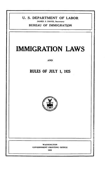 handle is hein.immigration/gnyjjn0001 and id is 1 raw text is: 





U. S. DEPARTMENT OF LABOR
       JAMES J. DAVIS, Scretary
   BUREAU OF IMMIGRATION


IMMIGRATION LAWS



               AND



       RULES OF JULY 1, 1925


     WASHINGTON
GOVERNMENT PRINTING OFFICE
       1925


