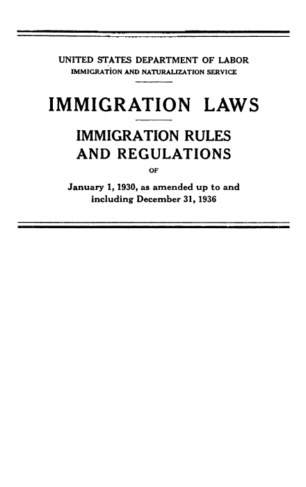 handle is hein.immigration/igrlaryind0001 and id is 1 raw text is: UNITED STATES DEPARTMENT OF LABOR
IMMIGRATION AND NATURALIZATION SERVICE
IMMIGRATION LAWS
IMMIGRATION RULES
AND REGULATIONS
OF
January 1, 1930, as amended up to and
including December 31, 1936


