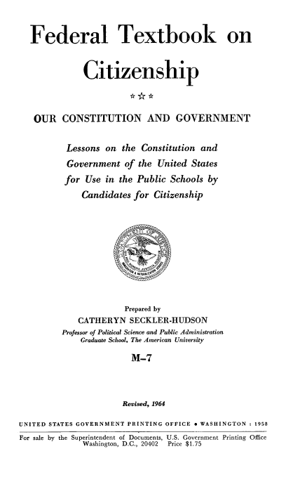 handle is hein.immigration/ourcong0007 and id is 1 raw text is: Federal Textbook on
Citizenship
OUR CONSTITUTION AND GOVERNMENT
Lessons on the Constitution and
Government of the United States
for Use in the Public Schools by
Candidates for Citizenship

Prepared by
CATHERYN SECKLER-HUDSON
Professor of Political Science and Public Administration
Graduate School, The American University
M-7
Revised, 1964

UNITED STATES GOVERNMENT PRINTING OFFICE * WASHINGTON : 1958
For sale by the Superintendent of Documents, U.S. Government Printing Office
Washington, D.C., 20402  Price $1.75


