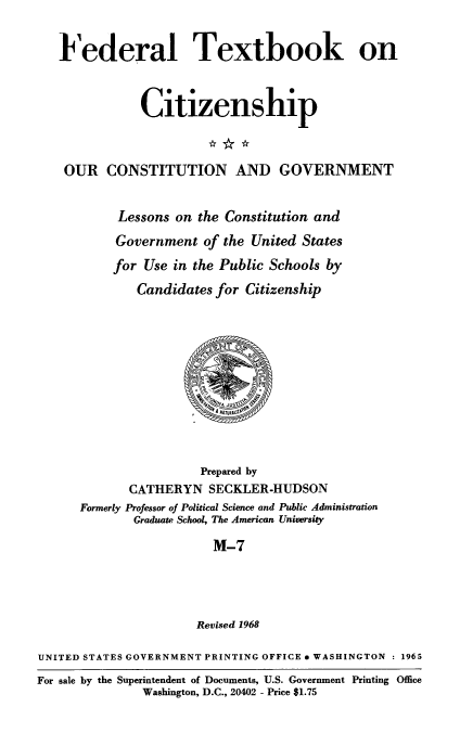handle is hein.immigration/ourcong0008 and id is 1 raw text is: Federal Textbook on
Citizenship
OUR CONSTITUTION AND GOVERNMENT
Lessons on the Constitution and
Government of the United States
for Use in the Public Schools by
Candidates for Citizenship
Prepared by
CATHERYN SECKLER-HUDSON
Formerly Professor of Political Science and Public Administration
Graduate School, The American University
M-7
Revised 1968
UNITED STATES GOVERNMENT PRINTING OFFICE * WASHINGTON  1965
For sale by the Superintendent of Documents, U.S. Government Printing Office
Washington, D.C., 20402 - Price $1.75



