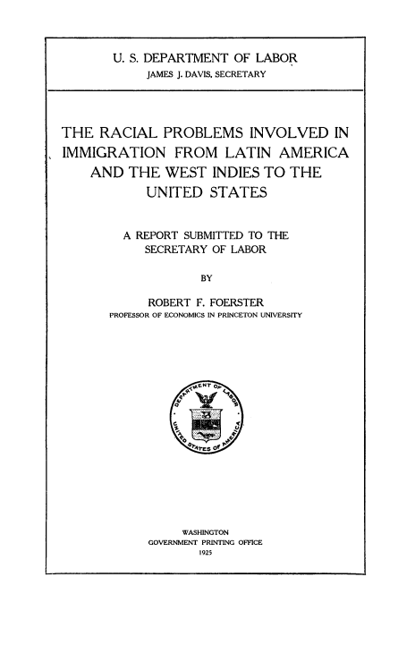 handle is hein.immigration/rcpimlawd0001 and id is 1 raw text is: 



U. S. DEPARTMENT OF  LABOR
     JAMES J. DAVIS, SECRETARY


THE   RACIAL   PROBLEMS INVOLVED IN

IMMIGRATION FROM LATIN AMERICA
    AND   THE  WEST   INDIES TO  THE
            UNITED   STATES


         A REPORT SUBMITTED TO THE
            SECRETARY OF LABOR

                    BY

             ROBERT F. FOERSTER
       PROFESSOR OF ECONOMICS IN PRINCETON UNIVERSITY


     WASHINGTON
GOVERNMENT PRINTING OFFICE
       1925


