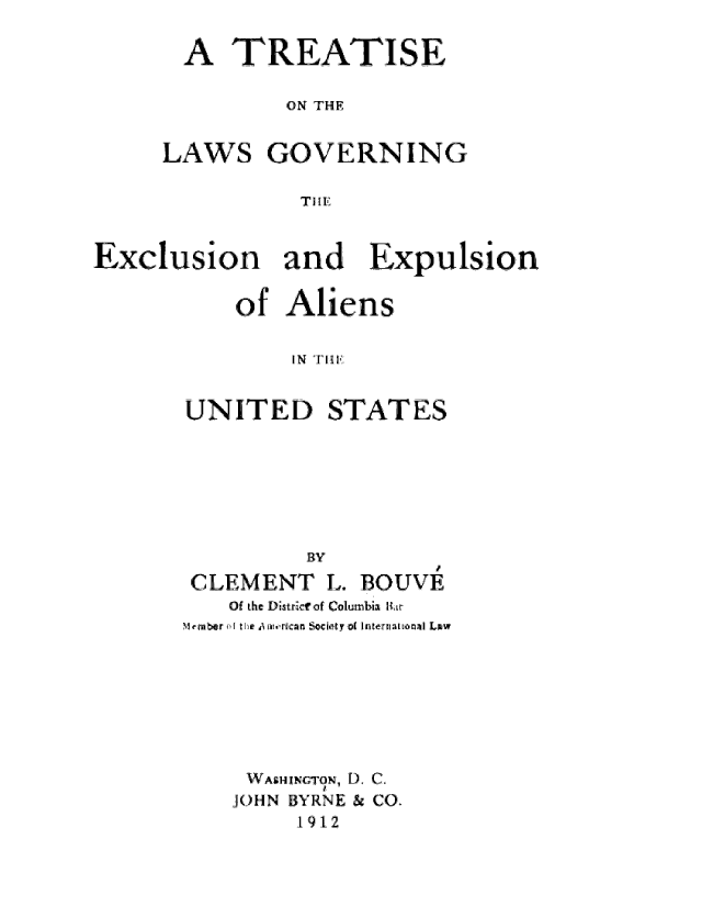 handle is hein.immigration/tontverne0001 and id is 1 raw text is: A TREATISE
ON THE

LAWS

GOVERNING

TI! E

Exclusion and Expulsion
of Aliens
IN Tl,
UNITED STATES

BY
CLEMENT L. BOUVE
Of the Distric of Columbia Kir
Memrsber  HI  i AI   rdcan Society a  InternimLtonal Lpw
WASHINGTON, D. C.
JOHN BYRNE & CO.
1912


