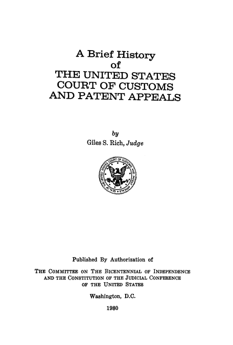 handle is hein.intprop/bhuscor0001 and id is 1 raw text is: A Brief History
of
THE UNITED STATES
COURT OF CUSTOMS
AND PATENT APPEALS
by
Giles S. Rich, Judge

Published By Authorization of
THE COMMITTEE ON THE BICENTENNIAL OF INDEPENDENCE
AND THE CONSTITUTION OF THE JUDICIAL CONFERENCE
OF THE UNITED STATES
Washington, D.C.

1980



