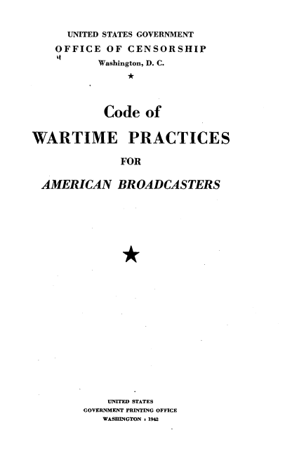 handle is hein.intprop/cdwartmp0001 and id is 1 raw text is: UNITED STATES GOVERNMENT
OFFICE OF CENSORSHIP
Washington, D. C.
*
Code of

WARTIME PRACTICES
FOR
AMERICAN BROADCASTERS

UNITED STATES
GOVERNMENT PRINTING OFFICE
WASHINGTON : 1942


