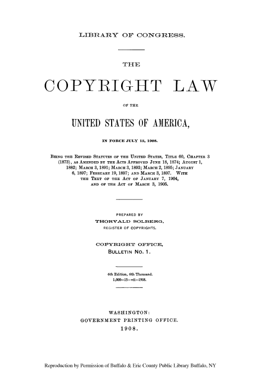 handle is hein.intprop/copylaw0002 and id is 1 raw text is: LIBRARY OF CONGrRESS.

THE
COPYRIGHT LAW
OF THE
UNITED STATES OF AMERICA,
IN FORCE JULY 15, 1908.
BEING THE REVISED STATUTES OF THE UNITED STATES, TITLE 60, CHAPTER 3
(1873), As AMENDED BY THE ACrs APPROVED JUNE 18, 1874; AUGUST 1,
1882; MARCH 8, 1891; MARCH 3, 1893; MARCH 2,1895; JANUARY
6, 1897; FEBRUARY 19, 1897; AND MARCH 3, 1897. WITH
THE TEXT OF THE ACT OF JANUARY 7, 1904,
AND OF THE AcT Or MARCH 3, 1905.
PREPARED BY
THORVALD SOLBERG,
REGISTER OF COPYRIGHTS.
COPY RIGIT OFFICE,
BULLETIN No. 1.
6th Edition, 6th Thousand.
1,000-15-vii-1908.
WASHINGTON:
GOVERNMENT PRINTING OFFICE.
1908.

Reproduction by Permission of Buffalo & Erie County Public Library Buffalo, NY


