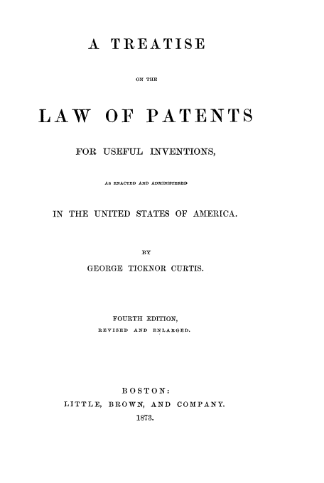 handle is hein.intprop/curtis0001 and id is 1 raw text is: A TREATISE
ON THE
LAW OF PATENTS
FOR USEFUL INVENTIONS,
AS ENACTED AND ADMINISTERED
IN THE UNITED STATES OF AMERICA.
BY
GEORGE TICKNOR CURTIS.

FOURTH EDITION,
REVISED AND ENLARGED.
BOSTON:
LITTLE, BROWN, AND COMPANY.
1873.


