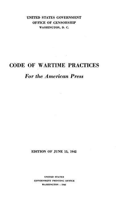 handle is hein.intprop/cwarprap0001 and id is 1 raw text is: 



        UNITED STATES GOVERNMENT
          OFFICE OF CENSORSHIP
             WASHINGTON, D. C.










CODE OF WARTIME PRACTICES


       For  the American   Press




















          EDITION OF JUNE 15, 1942






               UNITED STATES
           GOVERNMENT PRINTING OFFICE
              WASHINGTON : 1942


