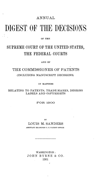handle is hein.intprop/didecrts0001 and id is 1 raw text is: ANNUAL

DIGEST OF THE DECISIONS
OF THE
SUPREME COURT OF THE UNITED STATES,
THE FEDERAL COURTS
AND OF
THE COMMISSIONER OF PATENTS
(INCLUDING MANUSCRIPT DECISIONS)
IN MATTERS
RELATING TO PATENTS, TRADE-MARKS, DESIGNS
LABELS AND COPYRIGHTS
FOR 1900
BY
LOUIS M. SANDERS
ASSISTANT EXAMINER U. S. PATENT OFFICE
WASHINGTON:
JOHN BYRNE & CO.
1901


