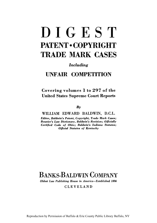 handle is hein.intprop/dptramu0001 and id is 1 raw text is: DIGEST
PATENT * COPYRIGHT
TRADE MARK CASES
Including
UNFAIR COMPETITION
Covering volumes 1 to 297 of the
United States Supreme Court Reports
By
WILLIAM EDWARD BALDWIN, D.C.L.
Editor, Baldwin's Patent, Copyright, Trade Mark Cases;
Bouvier's Law Dictionary, Baldwin's Revision; Officially
Certified Code of Ohio; Baldwin's Indiana Statutes;
Official Statutes of Kentucky

BANKS-BALDWIN COMPANY
Oldest Law Publishing House in America-Established 1804
CLEVELAND

Reproduction by Permission of Buffalo & Erie County Public Library Buffalo, NY


