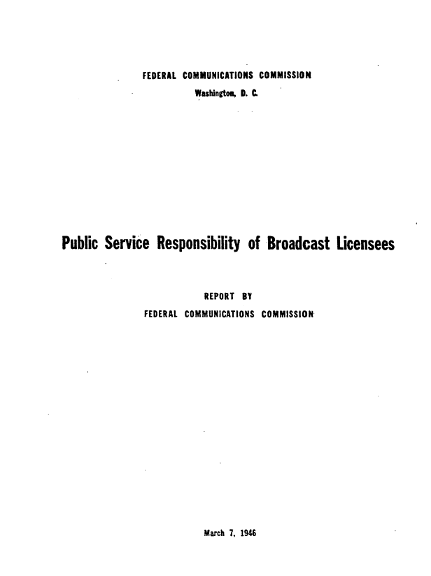 handle is hein.intprop/fccpsrbl0001 and id is 1 raw text is: FEDERAL COMMUNICATIONS COMMISSION
Washington, D. C.
Public Service Responsibility of Broadcast Licensees
REPORT BY
FEDERAL COMMUNICATIONS COMMISSION

March 7. 1946


