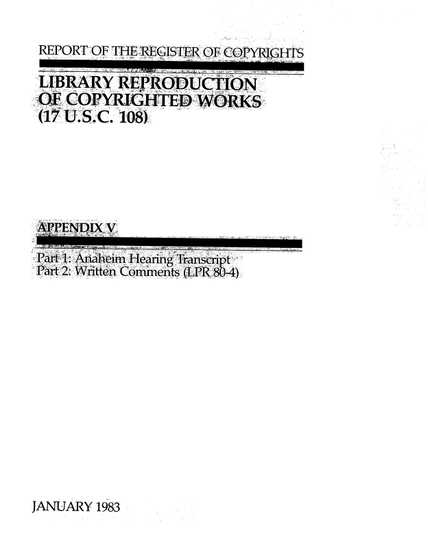 handle is hein.intprop/lbrcop0006 and id is 1 raw text is: 

REPORT OF THE REGISTER OF CORI HTS


LIBRARY   REPRODUCTION
OF COPYRIGHTED WORKS
(17 U.S.C. 108)






'APPENDIX, V


Part 1: Anaheim Hearing Transcnpt
Part 2: Written Comments (LPR 80-4)














JANUARY 1983


