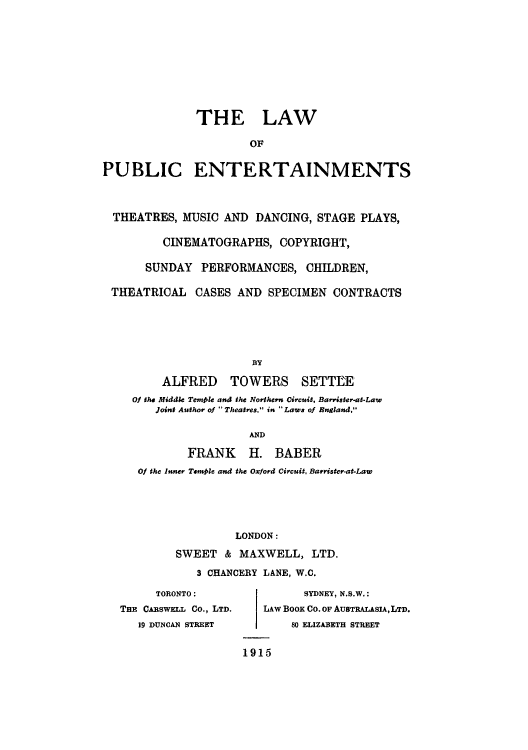 handle is hein.intprop/lpuentch0001 and id is 1 raw text is: THE LAW
OF
PUBLIC ENTERTAINMENTS
THEATRES, MUSIC AND DANCING, STAGE PLAYS,
CINEMATOGRAPHS, COPYRIGHT,
SUNDAY PERFORMANCES, CHILDREN,
THEATRICAL CASES AND SPECIMEN CONTRACTS
BY
ALFRED TOWERS SETTLE
Of the Middle Temple and the Northern Circuit, Barrister-at-Law
Joint Author of  Theatres. in Laws of England,
AND
FRANK H. BABER
Of the Inner Temple and the Oxford Circuit, Barrister-at-Law
LONDON:
SWEET & MAXWELL, LTD.
3 CHANCERY LANE, W.C.

TORONTO:
THE CARSwELL Co., LTD.
19 DUNCAN STREET

SYDNEY, N.S.W.:
LAW Boox Co. OF AUSTRALASIA, LTD.
80 ELIZABETH STREET
1915


