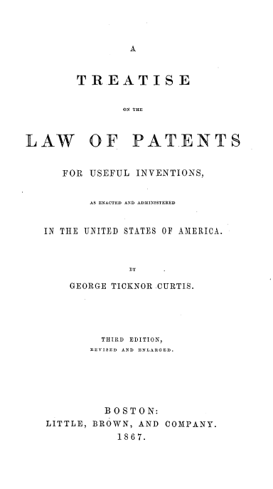 handle is hein.intprop/lwpatusinv0001 and id is 1 raw text is: 



                A


        TREATISE


               ON THE



LAW OF PATENTS


      FOR USEFUL INVENTIONS,


          AS ENACTED AND ADMINISTERED


   IN THE 'UNITED STATES OF AMERICA.





       GEORGE TICKNOR CURTIS.


        THIRD EDITION,
        REVISED AND ENLARGED.






        BOSTON:
LITTLE, BROWN, AND COMPANY.
           1867.


