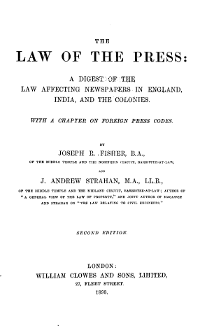 handle is hein.intprop/lwprssdgaf0001 and id is 1 raw text is: THE
LAW OF THE PRESS:
A DIGEST: OF THE
LAW AFFECTING NEWSPAPERS IN ENGLAND,
INDIA, AND THE COLONIES.
WITH A CHAPTER ON FOREIGN PRESS CODES.
BY
JOSEPH    R. .FISHER, B.A.,
OF THE MIDDLE TEMPLE AND TIlE NORTHERN CIRCUIT, BARIRSTER-AT-LAW,
J. ANDREW STRAHAN, M.A., LL.B.,
OF THE MIDDLE TEMPLE AND THE MIDLAND CIRCUIT, BARRISTER-AT-LAW; AUTHOR OF
A GENERAL VIEW OF THE LAW OF PROPERTY,' AND JOINT AUTHOR OF MACASSEY
AND STRAIIAN ON THE LAW RELATING TO CIVIL ENGINEERS.
SECOND EDITION.
LONDON:
WILLIAM CLOWES AND SONS, LIMITED,
27, FLEET STREET.
1898.


