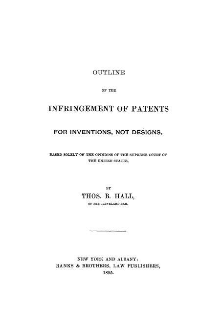 handle is hein.intprop/outfringe0001 and id is 1 raw text is: OUTLINE
OF THE
INFRINGEMENT OF PATENTS
FOR INVENTIONS, NOT DESIGNS,
BASED SOLELY ON THE OPINIONS OF THE SUPREME COURT OF
THE UNITED STATES,
BY
THOS. B. HALL,
OF THE CLEVELAND BAR.
NEW YORK AND ALBANY:
BANKS & BROTHERS, LAW PUBLISHERS,
1895.


