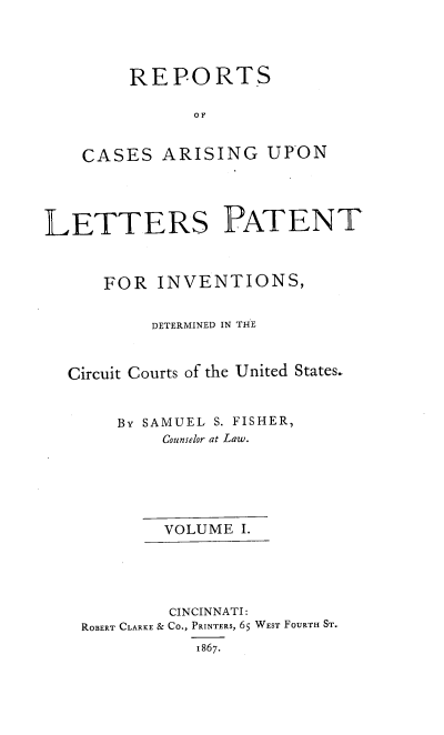 handle is hein.intprop/rcletrapiv0001 and id is 1 raw text is: 




     REPORTS

           OF


CASES ARISING UPON


LETTERS PATENT



      FOR INVENTIONS,


          DETERMINED IN THE



  Circuit Courts of the United States.


       By SAMUEL S. FISHER,
            Counselor at Law.






            VOLUME I.





            CINCINNATI:
    ROBERT CLARKE & CO., PRINTERS, 6S WEST FOURTH ST.
               1867.


