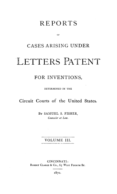 handle is hein.intprop/rcletrapiv0003 and id is 1 raw text is: 





     REPORTS


           OF


CASES ARISING UNDER


LETTERS PATENT



       FOR INVENTIONS,


          DETERMINED IN THE


 Circuit Courts of the United States&


        By SAMUEL S. FISHER,
            Counselor at Law.





          VOLUME III.





          CINCINNATI:
     ROBERT CLARKE & Co., 65 WEsT FOURTH ST.

              1870.


