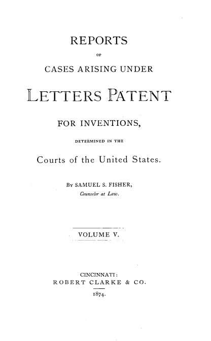 handle is hein.intprop/rcletrapiv0005 and id is 1 raw text is: 





     REPORTS

          OF

CASES ARISING UNDER


LETTERS PATENT



      FOR INVENTIONS,

         DETERMINED IN THE


  Courts of the United States.



        By SAMUEL S. FISHER,
          Counselor at Law.





          VOLUME V.





          CINCINNATI:
     ROBERT CLARKE & CO.

             1874.


