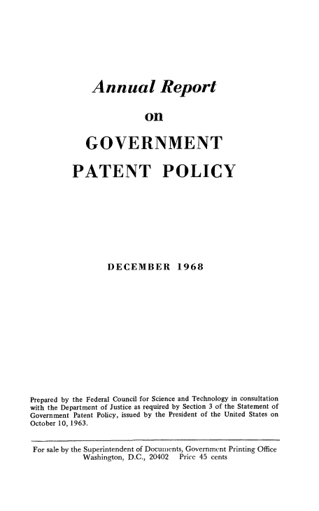 handle is hein.intprop/regvtpatp0004 and id is 1 raw text is: 








Annual Report


             on


GOVERNMENT


         PATENT POLICY









                 DECEMBER 1968














Prepared by the Federal Council for Science and Technology in consultation
with the Department of Justice as required by Section 3 of the Statement of
Government Patent Policy, issued by the President of the United States on
October 10, 1963.


For sale by the Superintendent of Documents, Government Printing Office
           Washington, D.C., 20402   Pricc 45 cents



