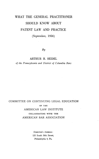 handle is hein.intprop/wgpskaplp0001 and id is 1 raw text is: WHAT THE GENERAL PRACTITIONER
SHOULD KNOW ABOUT
PATENT LAW AND PRACTICE
(September, 1956)
By
ARTHUR H. SEIDEL
of the Pennsylvania and District of Columbia Bars

COMMITTEE ON CONTINUING LEGAL EDUCATION
OF THE
AMERICAN LAW INSTITUTE
COLLABORATING WITH THE
AMERICAN BAR ASSOCIATION
DIRECTOR'S ADDRESS:
133 South 36th Street,
Philadelphia 4, Pa.


