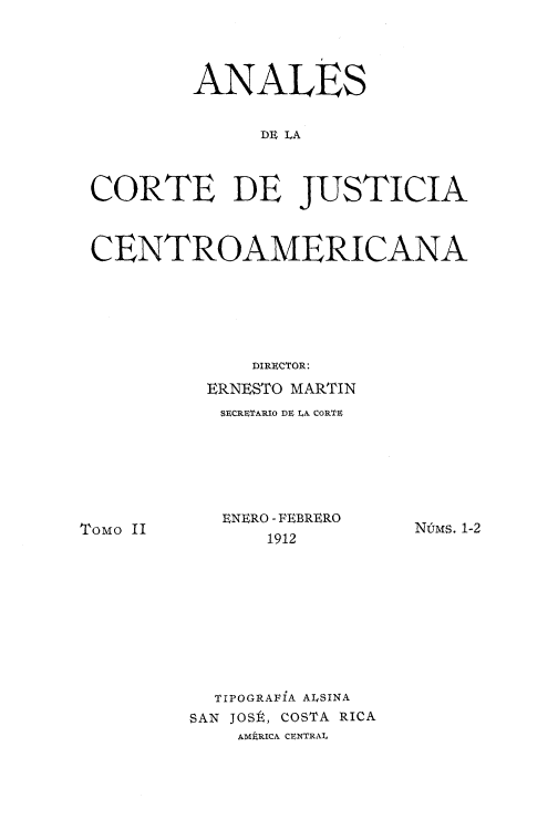 handle is hein.intyb/ancrte0002 and id is 1 raw text is: 




        ANALES


              DE LA



CORTE DE JUSTICIA



CENTROAMERICANA






             DIRI:CTOR:

         ERNESTO MARTIN
           SUCRFTARIO DR LA CORTF


Tomo II


ENERO - FEBRERO
    1912


NtMS. 1-2


  TIPOGRAFiA ALSINA
SAN JOSt, COSTA RICA
    AMERICA CENTRAT,


