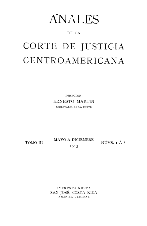 handle is hein.intyb/ancrte0003 and id is 1 raw text is: 



       ANALES


             DE LA



CORTE      DE JUSTICIA



CENTROAMERICANA








            DIRECTOR:
         ERNESTO MARTIN
         SECRETARIO DE LA CORTE


TOMO III


MAYO A DICIEMBRE
     1913


NIMS. i A


  IMPRENTA NUEVA
SAN JOSE, COSTA RICA
  AMERICA CENTRAL


