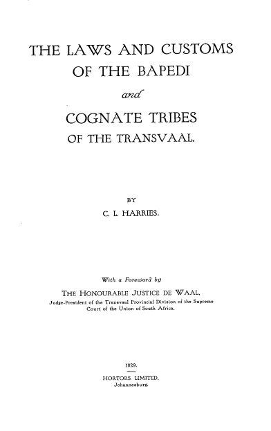 handle is hein.intyb/bvnui0001 and id is 1 raw text is: 





THE LAWS AND CUSTOMS


         OF   THE BAPEDI


                   and'


       COGNATE TRIBES


OF  THE   TRANSVAAL.







            BY

       C. L. HARRIES.


           With a Foreword by

   THE HONOURABLE JUSTICE DE WAAL,
Judge-President of the Transvaal Provincial Division of the Supreme
        Court of the Union of South Africa.







               1929.

           HORTORS LIMITED,
             Johannesburg.


