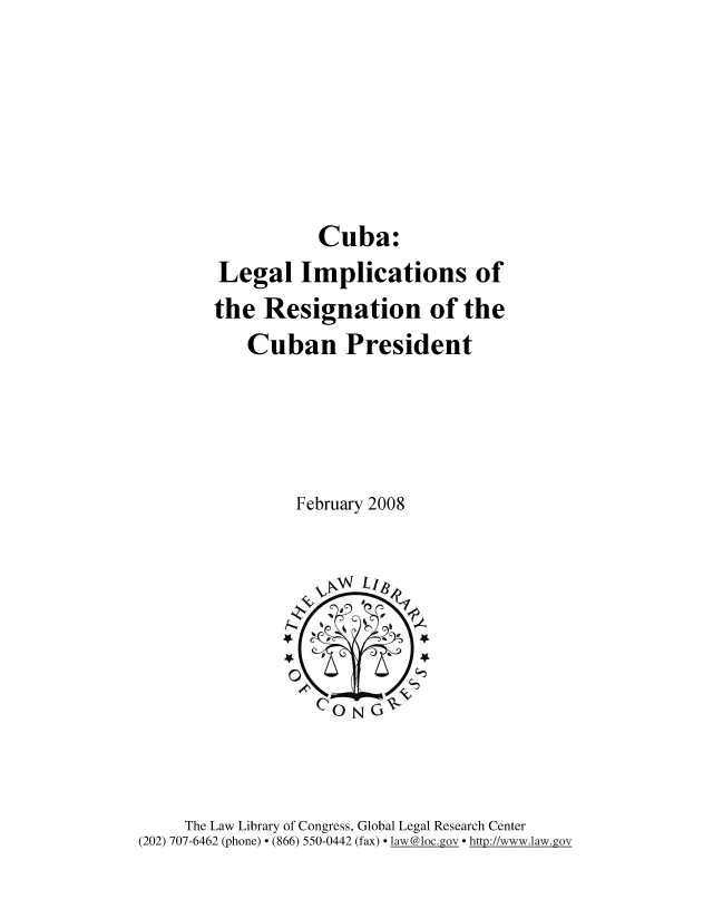 handle is hein.intyb/cbnlgl0001 and id is 1 raw text is: 









Cuba:


        Legal   Implications of
        the Resignation of the
           Cuban President






                February 2008







                4N C
                   CONG~




     The Law Library of Congress, Global Legal Research Center
(202) 707-6462 (phone) * (866) 550-0442 (fax) * law@1oc.gov * http://www.law.gov


