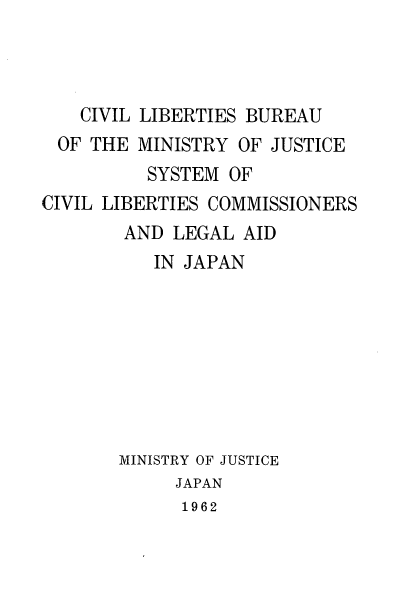 handle is hein.intyb/civlibbmjs0001 and id is 1 raw text is: CIVIL LIBERTIES BUREAU
OF THE MINISTRY OF JUSTICE
SYSTEM OF
CIVIL LIBERTIES COMMISSIONERS
AND LEGAL AID
IN JAPAN
MINISTRY OF JUSTICE
JAPAN
1962


